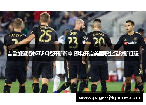 吉鲁加盟洛杉矶FC揭开新篇章 即将开启美国职业足球新征程