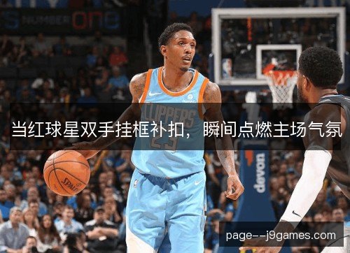 当红球星双手挂框补扣，瞬间点燃主场气氛